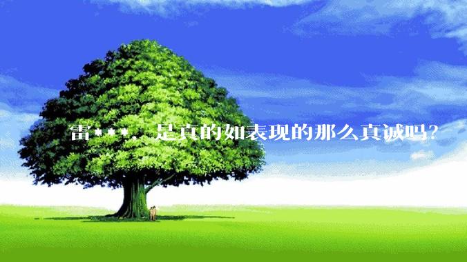 雷***，是真的如表现的那么真诚吗？