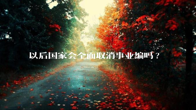 以后国家会全面取消事业编吗?