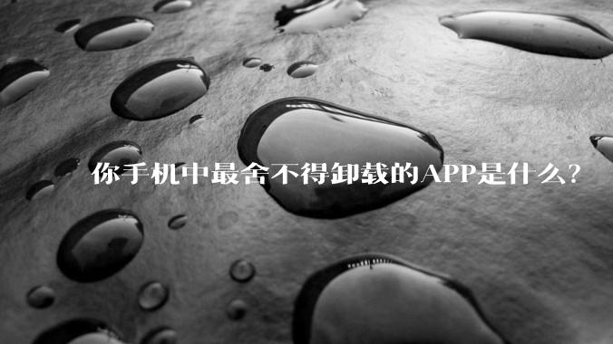 你手机中最舍不得卸载的APP是什么？